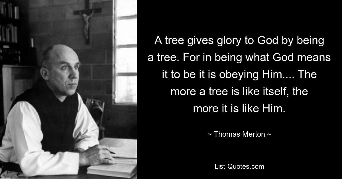 A tree gives glory to God by being a tree. For in being what God means it to be it is obeying Him.... The more a tree is like itself, the more it is like Him. — © Thomas Merton