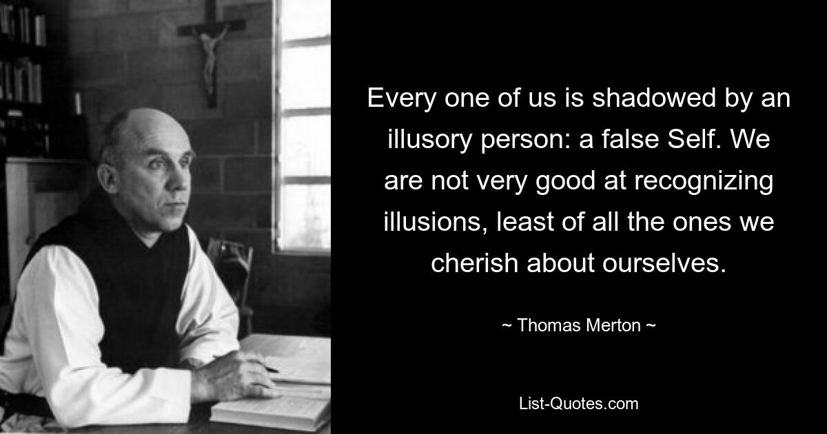 Every one of us is shadowed by an illusory person: a false Self. We are not very good at recognizing illusions, least of all the ones we cherish about ourselves. — © Thomas Merton