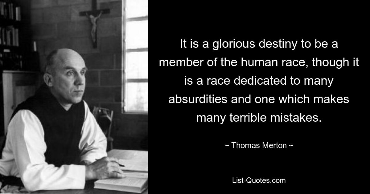 It is a glorious destiny to be a member of the human race, though it is a race dedicated to many absurdities and one which makes many terrible mistakes. — © Thomas Merton