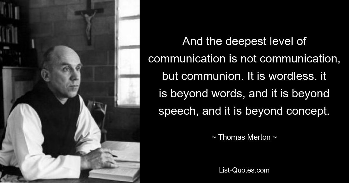 And the deepest level of communication is not communication, but communion. It is wordless. it is beyond words, and it is beyond speech, and it is beyond concept. — © Thomas Merton