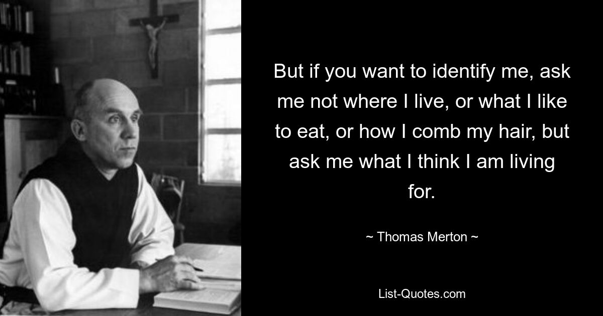 But if you want to identify me, ask me not where I live, or what I like to eat, or how I comb my hair, but ask me what I think I am living for. — © Thomas Merton