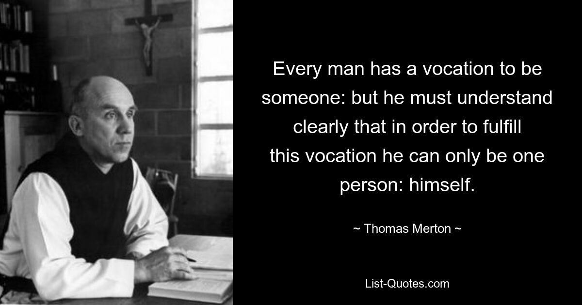 Every man has a vocation to be someone: but he must understand clearly that in order to fulfill this vocation he can only be one person: himself. — © Thomas Merton