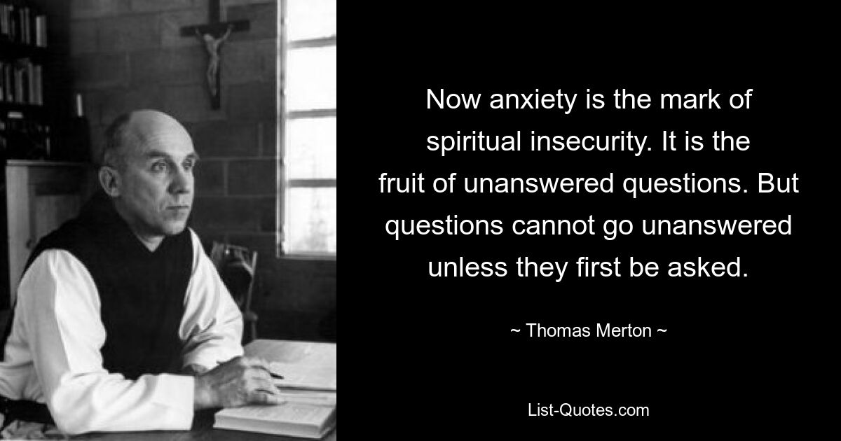 Now anxiety is the mark of spiritual insecurity. It is the fruit of unanswered questions. But questions cannot go unanswered unless they first be asked. — © Thomas Merton