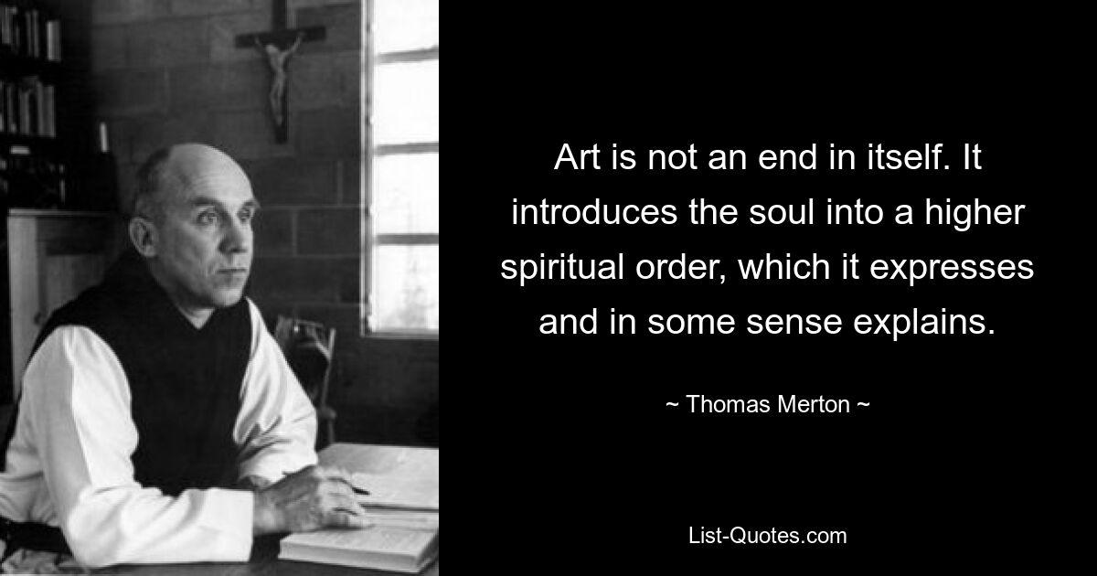 Art is not an end in itself. It introduces the soul into a higher spiritual order, which it expresses and in some sense explains. — © Thomas Merton