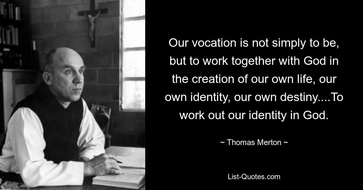 Our vocation is not simply to be, but to work together with God in the creation of our own life, our own identity, our own destiny....To work out our identity in God. — © Thomas Merton