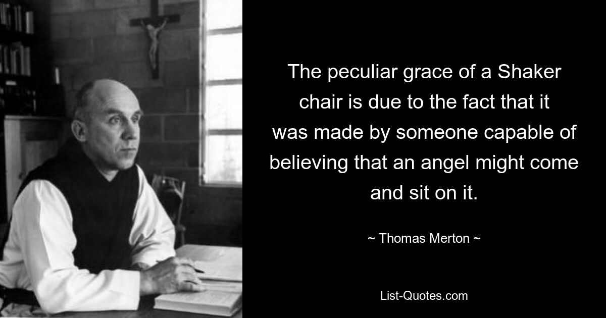 The peculiar grace of a Shaker chair is due to the fact that it was made by someone capable of believing that an angel might come and sit on it. — © Thomas Merton