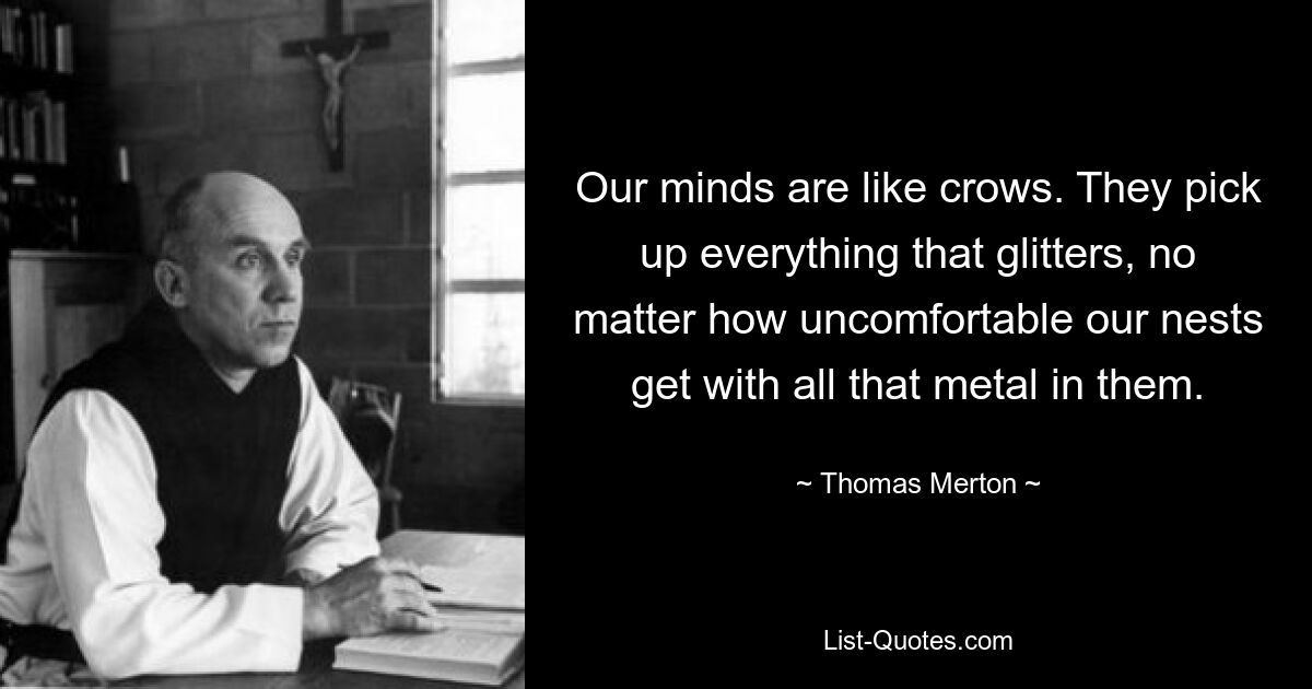 Our minds are like crows. They pick up everything that glitters, no matter how uncomfortable our nests get with all that metal in them. — © Thomas Merton