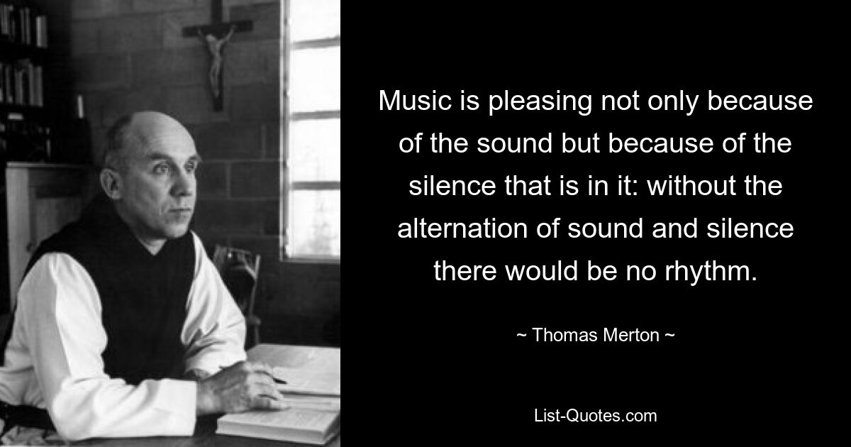 Music is pleasing not only because of the sound but because of the silence that is in it: without the alternation of sound and silence there would be no rhythm. — © Thomas Merton