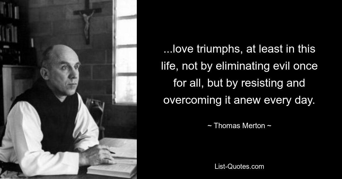 ...die Liebe triumphiert, zumindest in diesem Leben, nicht dadurch, dass sie das Böse ein für alle Mal beseitigt, sondern indem sie sich ihm jeden Tag aufs Neue widersetzt und es überwindet. — © Thomas Merton