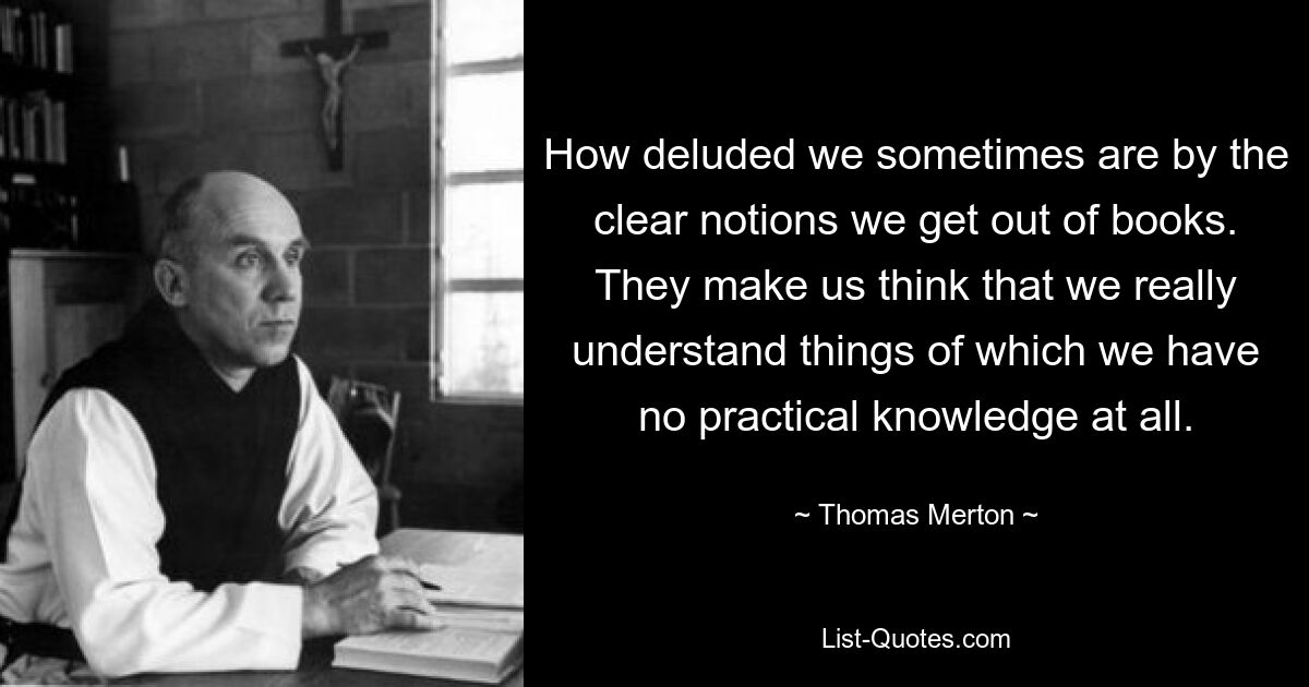 How deluded we sometimes are by the clear notions we get out of books. They make us think that we really understand things of which we have no practical knowledge at all. — © Thomas Merton