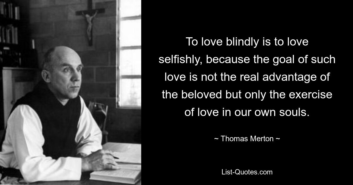 To love blindly is to love selfishly, because the goal of such love is not the real advantage of the beloved but only the exercise of love in our own souls. — © Thomas Merton