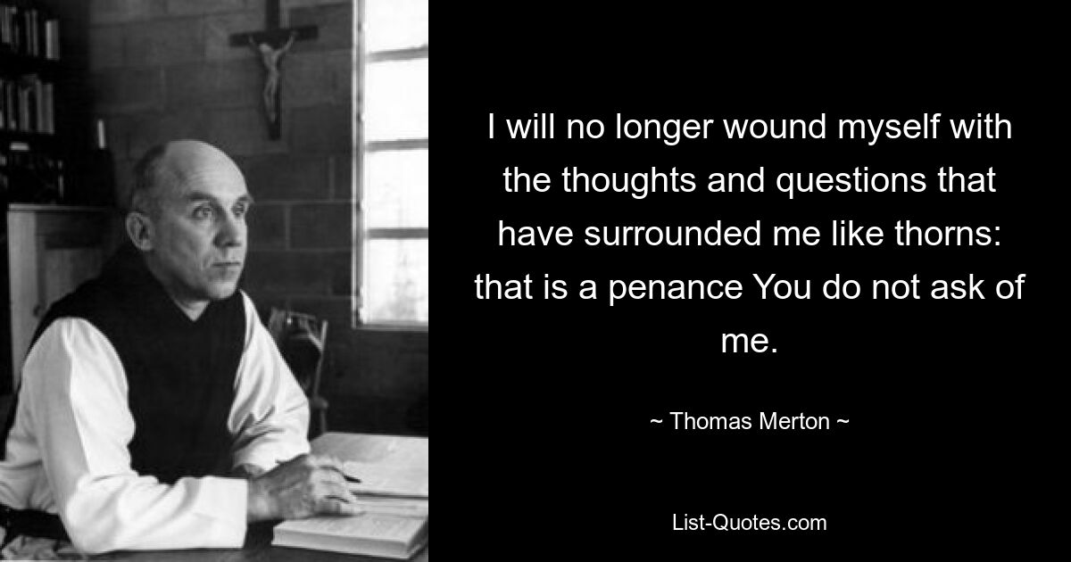 I will no longer wound myself with the thoughts and questions that have surrounded me like thorns: that is a penance You do not ask of me. — © Thomas Merton