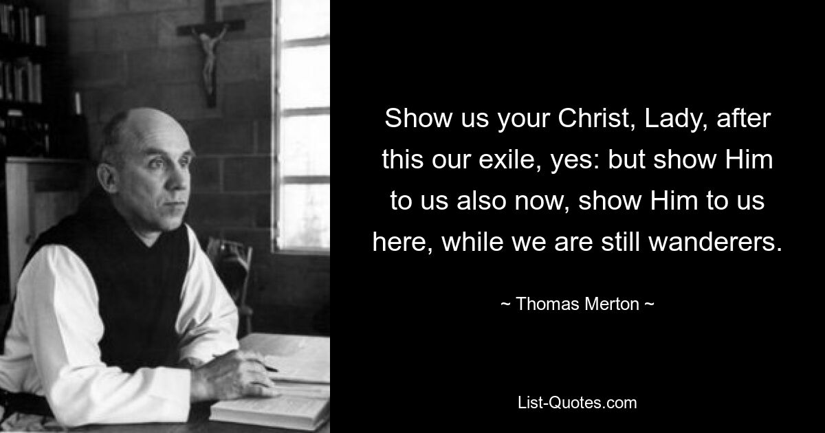 Show us your Christ, Lady, after this our exile, yes: but show Him to us also now, show Him to us here, while we are still wanderers. — © Thomas Merton