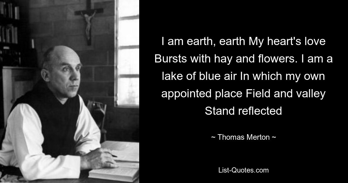 I am earth, earth My heart's love Bursts with hay and flowers. I am a lake of blue air In which my own appointed place Field and valley Stand reflected — © Thomas Merton