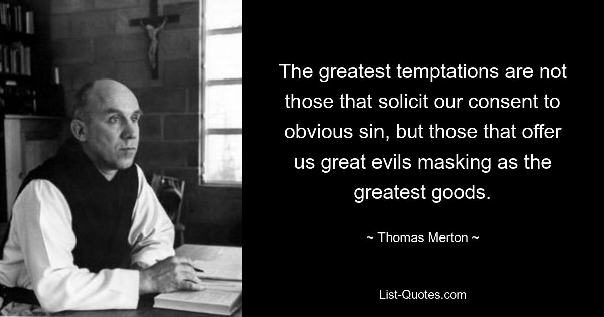 The greatest temptations are not those that solicit our consent to obvious sin, but those that offer us great evils masking as the greatest goods. — © Thomas Merton