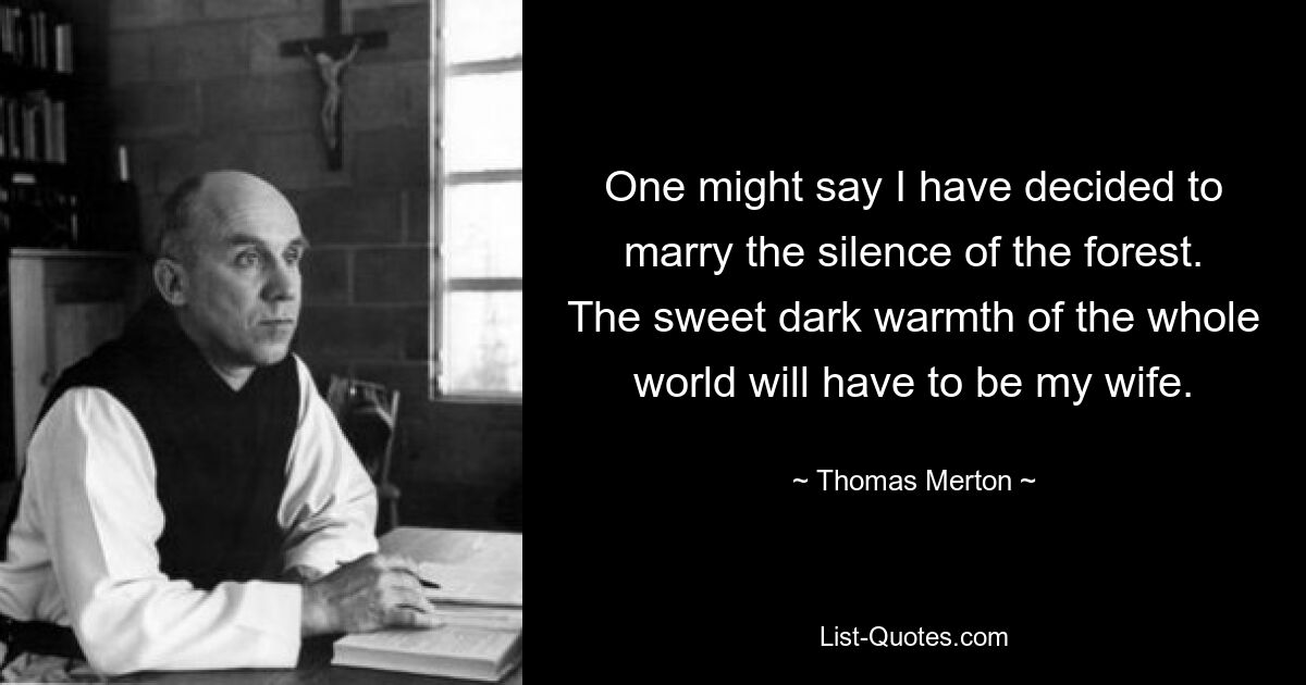 One might say I have decided to marry the silence of the forest. The sweet dark warmth of the whole world will have to be my wife. — © Thomas Merton