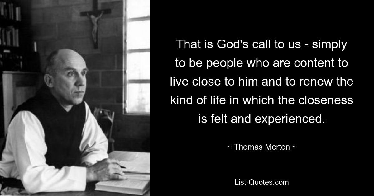 That is God's call to us - simply to be people who are content to live close to him and to renew the kind of life in which the closeness is felt and experienced. — © Thomas Merton