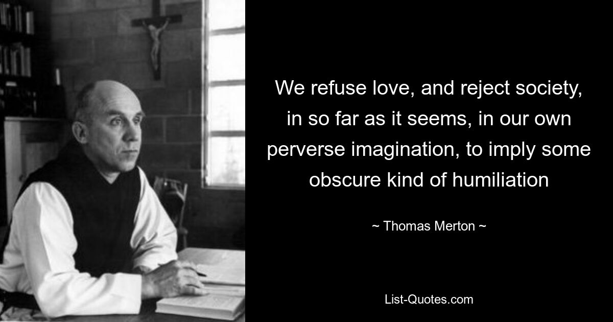 We refuse love, and reject society, in so far as it seems, in our own perverse imagination, to imply some obscure kind of humiliation — © Thomas Merton