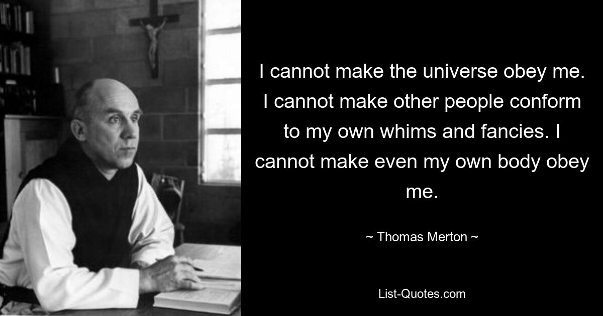 I cannot make the universe obey me. I cannot make other people conform to my own whims and fancies. I cannot make even my own body obey me. — © Thomas Merton