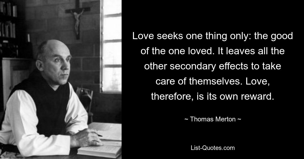 Love seeks one thing only: the good of the one loved. It leaves all the other secondary effects to take care of themselves. Love, therefore, is its own reward. — © Thomas Merton