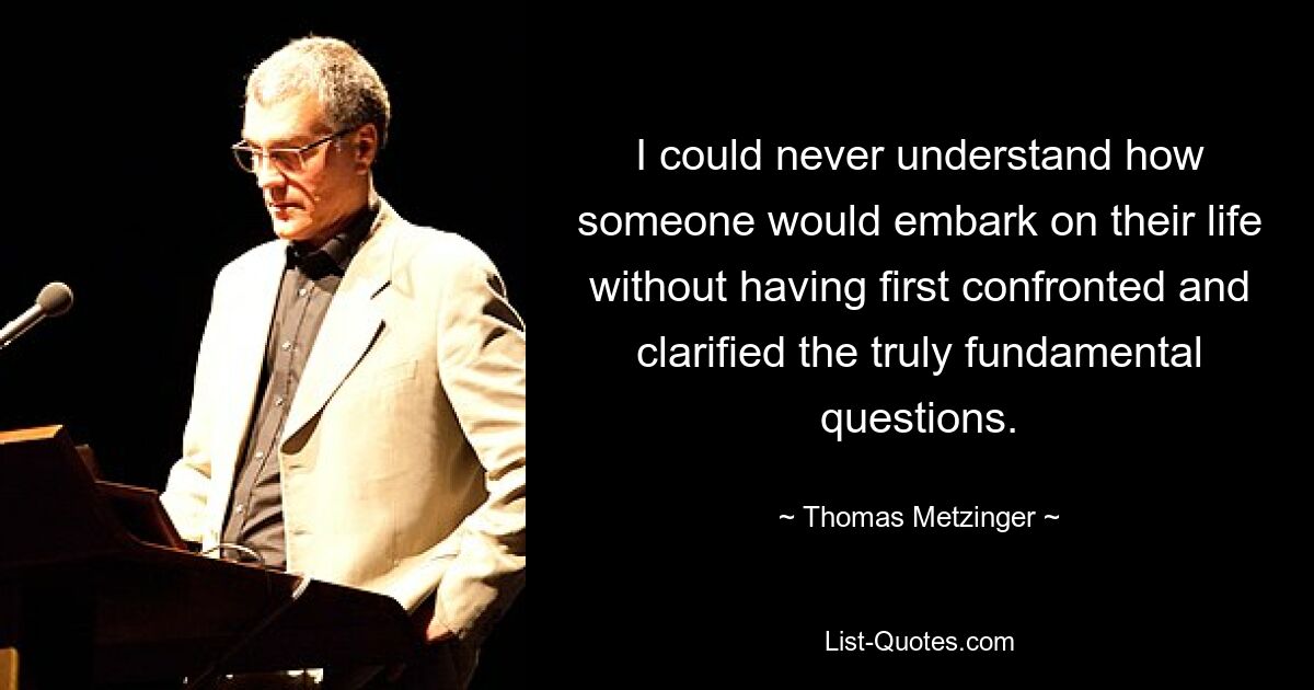 I could never understand how someone would embark on their life without having first confronted and clarified the truly fundamental questions. — © Thomas Metzinger