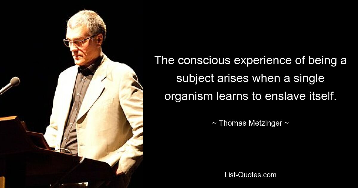 The conscious experience of being a subject arises when a single organism learns to enslave itself. — © Thomas Metzinger