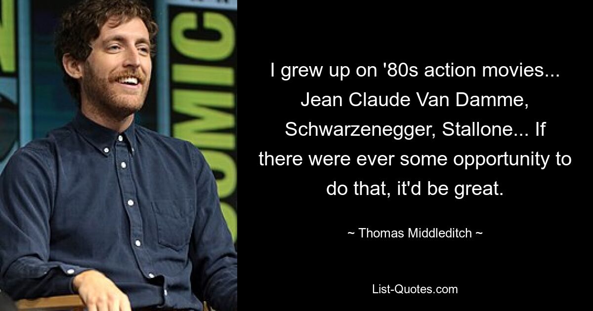 Ich bin mit Actionfilmen der 80er Jahre aufgewachsen ... Jean Claude Van Damme, Schwarzenegger, Stallone ... Wenn es jemals eine Gelegenheit dazu gäbe, wäre das großartig. — © Thomas Middleditch 