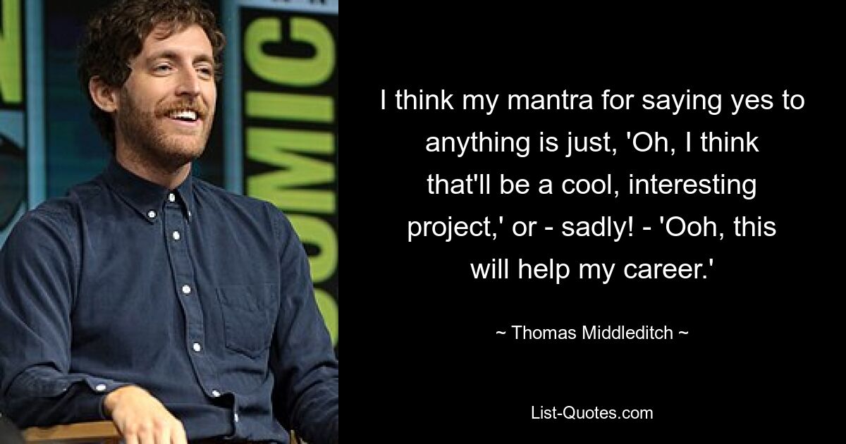 I think my mantra for saying yes to anything is just, 'Oh, I think that'll be a cool, interesting project,' or - sadly! - 'Ooh, this will help my career.' — © Thomas Middleditch