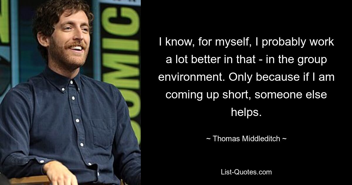 I know, for myself, I probably work a lot better in that - in the group environment. Only because if I am coming up short, someone else helps. — © Thomas Middleditch