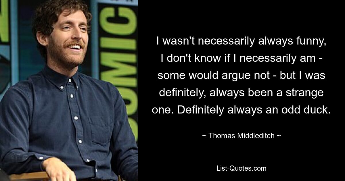 I wasn't necessarily always funny, I don't know if I necessarily am - some would argue not - but I was definitely, always been a strange one. Definitely always an odd duck. — © Thomas Middleditch