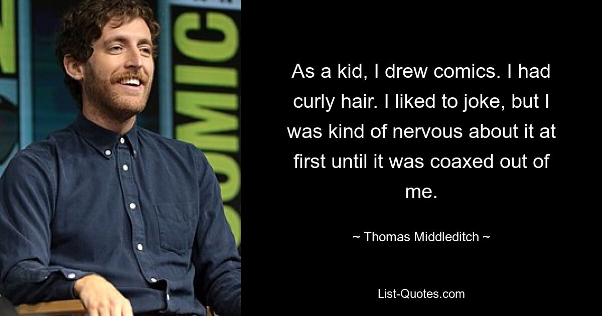 As a kid, I drew comics. I had curly hair. I liked to joke, but I was kind of nervous about it at first until it was coaxed out of me. — © Thomas Middleditch