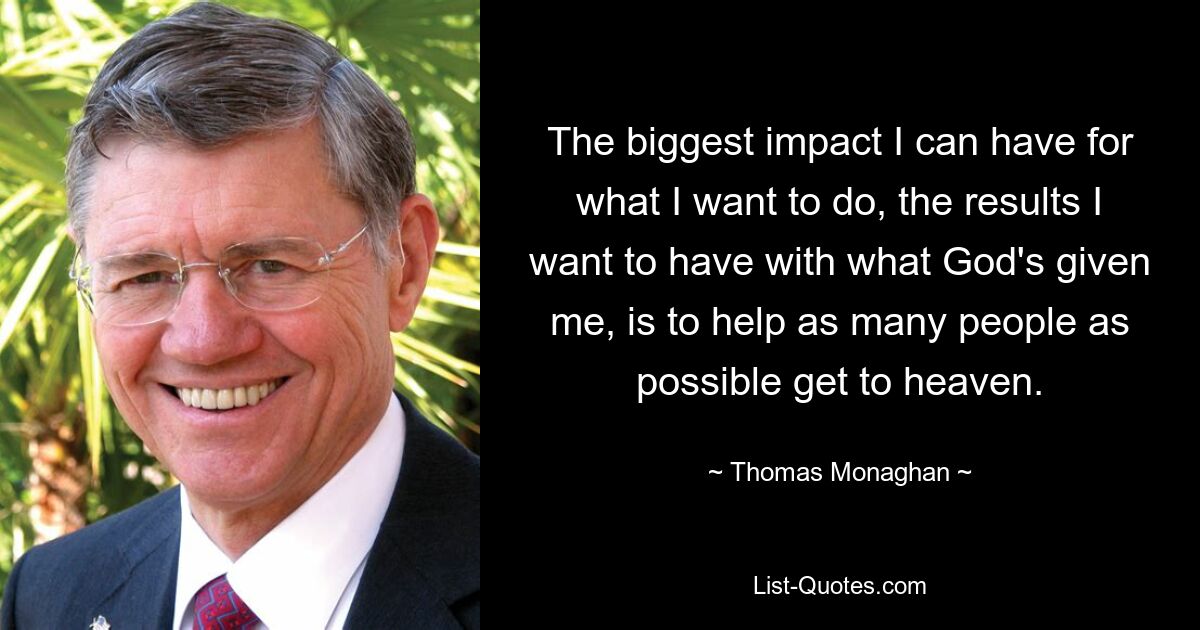 The biggest impact I can have for what I want to do, the results I want to have with what God's given me, is to help as many people as possible get to heaven. — © Thomas Monaghan