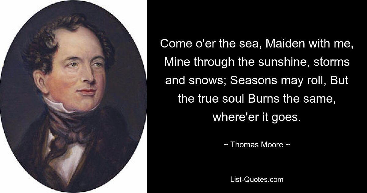 Come o'er the sea, Maiden with me, Mine through the sunshine, storms and snows; Seasons may roll, But the true soul Burns the same, where'er it goes. — © Thomas Moore