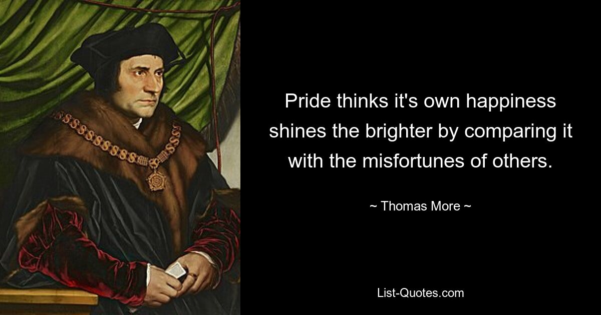 Pride thinks it's own happiness shines the brighter by comparing it with the misfortunes of others. — © Thomas More