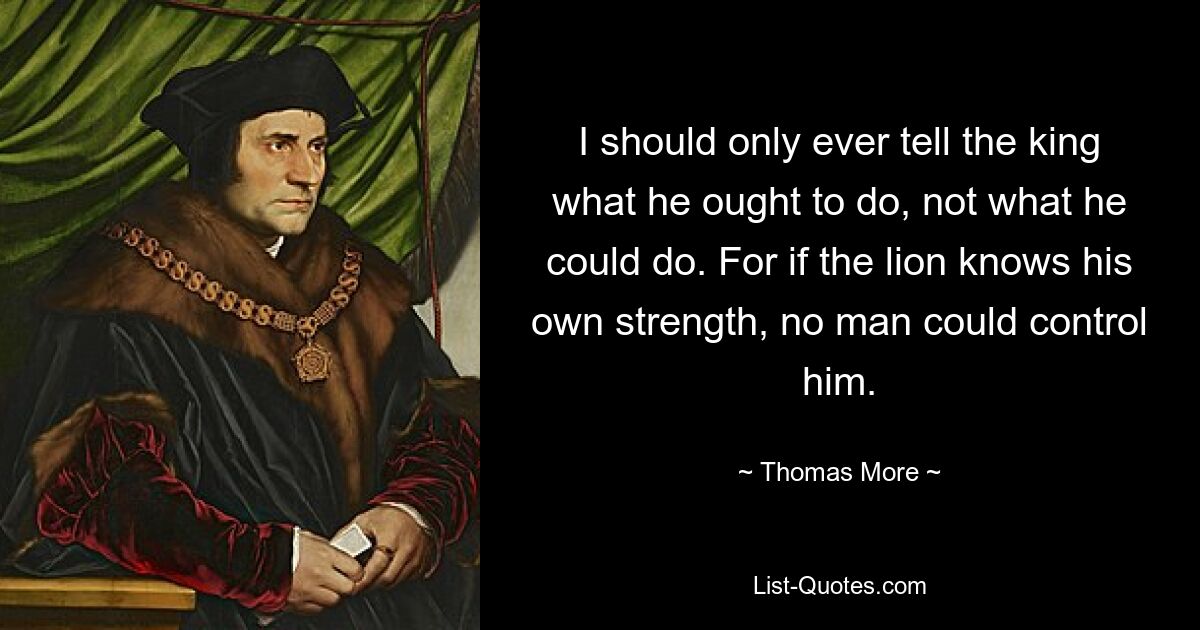 I should only ever tell the king what he ought to do, not what he could do. For if the lion knows his own strength, no man could control him. — © Thomas More