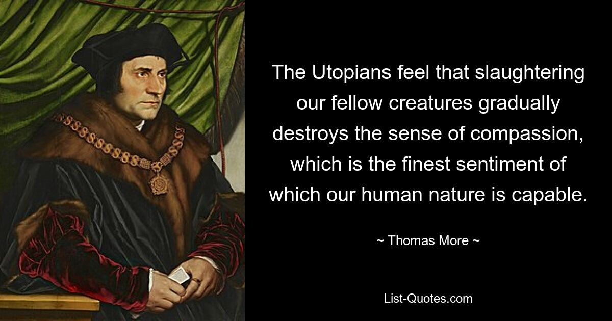 The Utopians feel that slaughtering our fellow creatures gradually destroys the sense of compassion, which is the finest sentiment of which our human nature is capable. — © Thomas More