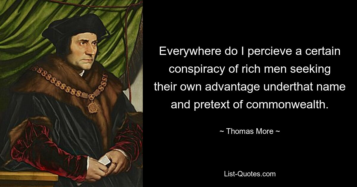 Everywhere do I percieve a certain conspiracy of rich men seeking their own advantage underthat name and pretext of commonwealth. — © Thomas More