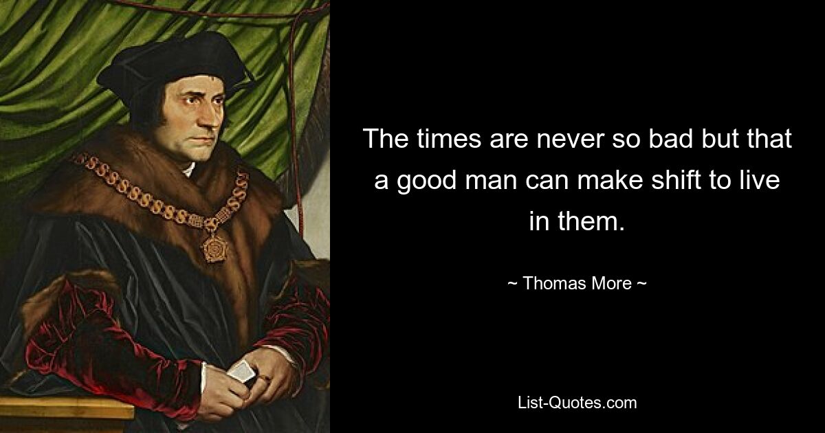 The times are never so bad but that a good man can make shift to live in them. — © Thomas More