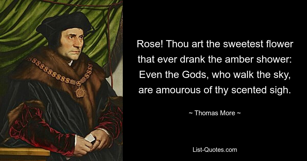 Rose! Thou art the sweetest flower that ever drank the amber shower:
Even the Gods, who walk the sky, are amourous of thy scented sigh. — © Thomas More