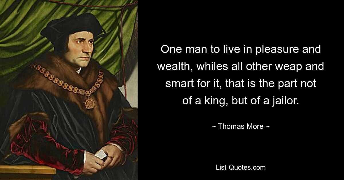 One man to live in pleasure and wealth, whiles all other weap and smart for it, that is the part not of a king, but of a jailor. — © Thomas More