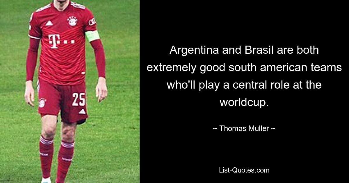 Argentina and Brasil are both extremely good south american teams who'll play a central role at the worldcup. — © Thomas Muller