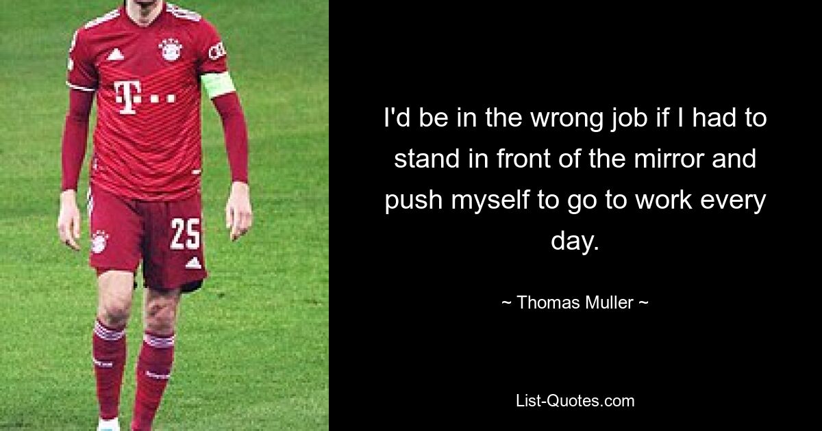 I'd be in the wrong job if I had to stand in front of the mirror and push myself to go to work every day. — © Thomas Muller