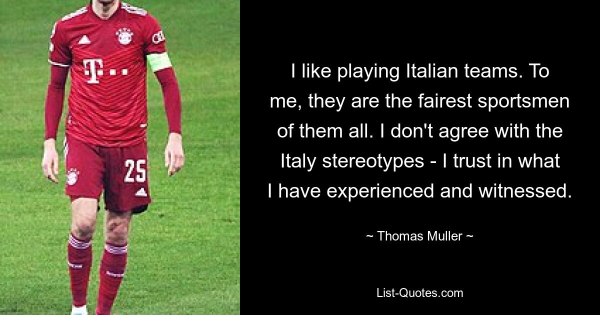 I like playing Italian teams. To me, they are the fairest sportsmen of them all. I don't agree with the Italy stereotypes - I trust in what I have experienced and witnessed. — © Thomas Muller