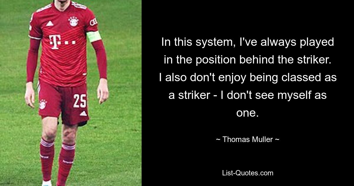 In this system, I've always played in the position behind the striker. I also don't enjoy being classed as a striker - I don't see myself as one. — © Thomas Muller