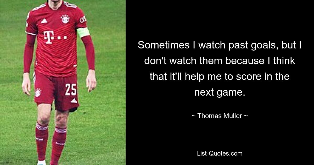 Sometimes I watch past goals, but I don't watch them because I think that it'll help me to score in the next game. — © Thomas Muller