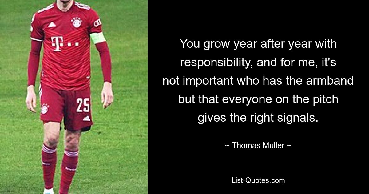 You grow year after year with responsibility, and for me, it's not important who has the armband but that everyone on the pitch gives the right signals. — © Thomas Muller