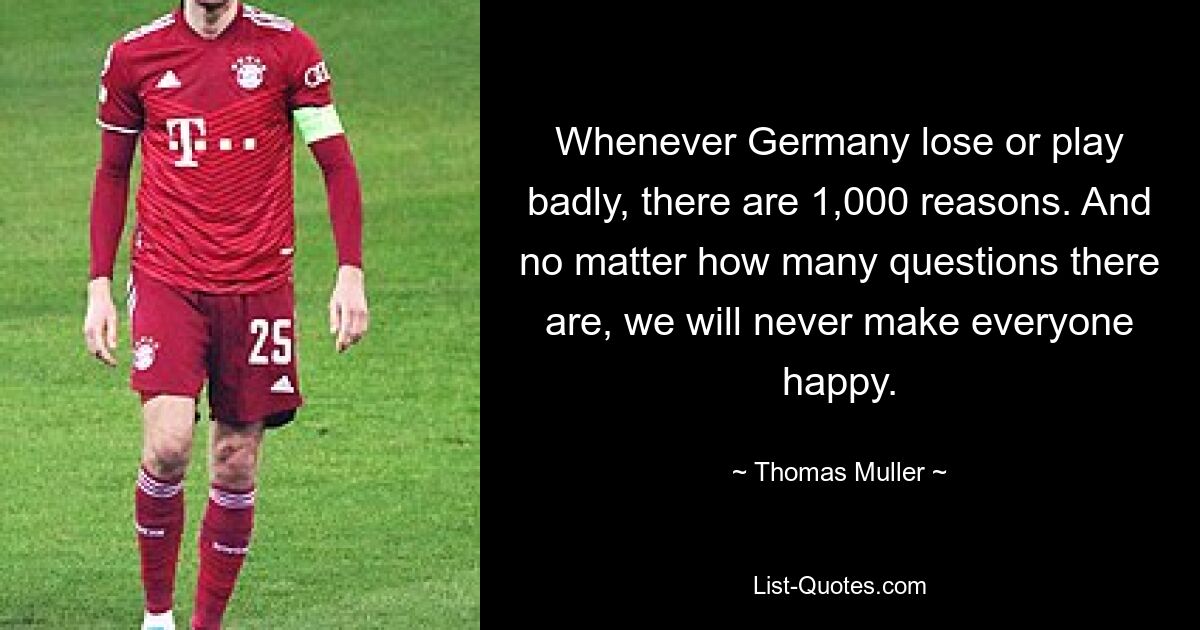 Whenever Germany lose or play badly, there are 1,000 reasons. And no matter how many questions there are, we will never make everyone happy. — © Thomas Muller