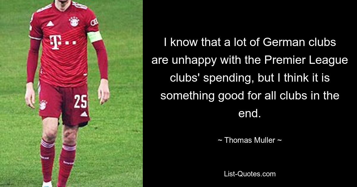 I know that a lot of German clubs are unhappy with the Premier League clubs' spending, but I think it is something good for all clubs in the end. — © Thomas Muller