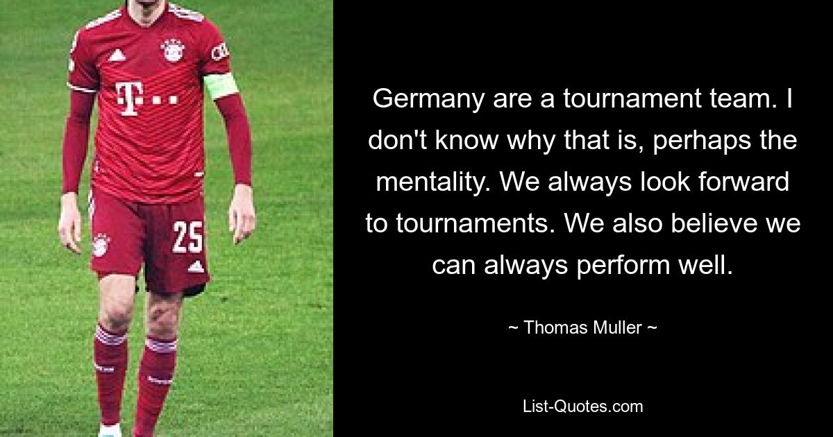 Germany are a tournament team. I don't know why that is, perhaps the mentality. We always look forward to tournaments. We also believe we can always perform well. — © Thomas Muller