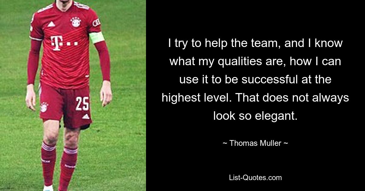 I try to help the team, and I know what my qualities are, how I can use it to be successful at the highest level. That does not always look so elegant. — © Thomas Muller